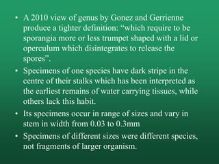 • A 2010 view of genus by Gonez and Gerrienne
produce a tighter definition: “which require to be
sporangia more or less trumpet shaped with a lid or
operculum which disintegrates to release the
spores”.
• Specimens of one species have dark stripe in the
centre of their stalks which has been interpreted as
the earliest remains of water carrying tissues, while
others lack this habit.
• Its specimens occur in range of sizes and vary in
stem in width from 0.03 to 0.3mm
• Specimens of different sizes were different species,
not fragments of larger organism.
 