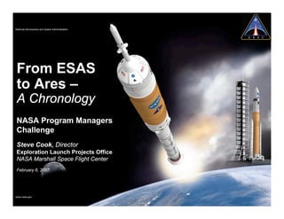 National Aeronautics and Space Administration




From ESAS
to Ares –
A Chronology
NASA Program Managers
Challenge
Steve Cook, Director
Exploration Launch Projects Office
NASA Marshall Space Flight Center
February 6, 2007




www.nasa.gov
 