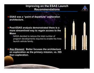 Improving on the ESAS Launch
                                                     Recommendations

       ! ESAS was a “point of departure” exploration
         architecture.


       ! Post-ESAS analysis demonstrated there is a
         more streamlined way to regain access to the
         Moon
                  ¥ NASA decided to reduce the total number of
                    program developments required to enable the Ares
                    launch vehicle family.


       ! Key Element: Better focuses the architecture
         on exploration as the primary mission, vs. ISS
         then exploration.




National Aeronautics and Space Administration                                  7108_Ares.11
 