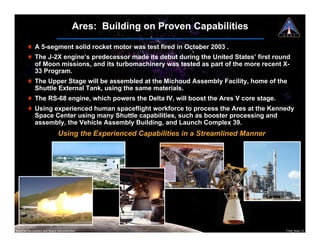 Ares: Building on Proven Capabilities

        ! A 5-segment solid rocket motor was test fired in October 2003 .
        ! The J-2X engine’s predecessor made its debut during the United States’ first round
          of Moon missions, and its turbomachinery was tested as part of the more recent X-
          33 Program.
        ! The Upper Stage will be assembled at the Michoud Assembly Facility, home of the
          Shuttle External Tank, using the same materials.
        ! The RS-68 engine, which powers the Delta IV, will boost the Ares V core stage.
        ! Using experienced human spaceflight workforce to process the Ares at the Kennedy
          Space Center using many Shuttle capabilities, such as booster processing and
          assembly, the Vehicle Assembly Building, and Launch Complex 39.
                               Using the Experienced Capabilities in a Streamlined Manner




National Aeronautics and Space Administration                                               7108_Ares.13
 