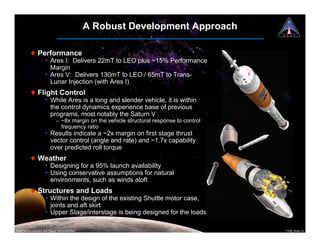 A Robust Development Approach

          ! Performance
                      ¥ Ares I: Delivers 22mT to LEO plus ~15% Performance
                        Margin
                      ¥ Ares V: Delivers 130mT to LEO / 65mT to Trans-
                        Lunar Injection (with Ares I)
          ! Flight Control
                      ¥ While Ares is a long and slender vehicle, it is within
                        the control dynamics experience base of previous
                        programs, most notably the Saturn V
                              " ~8x margin on the vehicle structural response to control
                                frequency ratio
                      ¥ Results indicate a ~2x margin on first stage thrust
                        vector control (angle and rate) and ~1.7x capability
                        over predicted roll torque
          ! Weather
                      ¥ Designing for a 95% launch availability
                      ¥ Using conservative assumptions for natural
                        environments, such as winds aloft
          ! Structures and Loads
                      ¥ Within the design of the existing Shuttle motor case,
                        joints and aft skirt
                      ¥ Upper Stage/interstage is being designed for the loads

National Aeronautics and Space Administration                                              7108_Ares.14
 