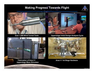 Making Progress Towards Flight




                          Over 1,500 Wind Tunnel Tests           Upperstage Initial Design Analysis Cycle




                                Fabrication of Ares I-1               Ares I-1 1st Stage Hardware
                               Upperstage Mass Simulator


National Aeronautics and Space Administration                                                               7108_Ares.17
 
