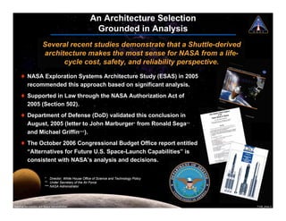 An Architecture Selection
                                                       Grounded in Analysis
                        Several recent studies demonstrate that a Shuttle-derived
                        architecture makes the most sense for NASA from a life-
                              cycle cost, safety, and reliability perspective.
     ! NASA Exploration Systems Architecture Study (ESAS) in 2005
       recommended this approach based on significant analysis.
     ! Supported in Law through the NASA Authorization Act of
       2005 (Section 502).
     ! Department of Defense (DoD) validated this conclusion in
       August, 2005 (letter to John Marburger* from Ronald Sega**
       and Michael Griffin***).
     ! The October 2006 Congressional Budget Office report entitled
       “Alternatives for Future U.S. Space-Launch Capabilities” is
       consistent with NASA’s analysis and decisions.


                         * Director, White House Office of Science and Technology Policy
                         ** Under Secretary of the Air Force
                         *** NASA Administrator




National Aeronautics and Space Administration                                              7108_Ares.3
 