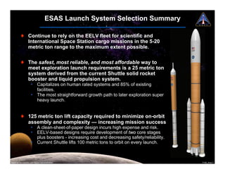 ESAS Launch System Selection Summary

         ! Continue to rely on the EELV fleet for scientific and
           International Space Station cargo missions in the 5-20
           metric ton range to the maximum extent possible.


         ! The safest, most reliable, and most affordable way to
           meet exploration launch requirements is a 25 metric ton
           system derived from the current Shuttle solid rocket
           booster and liquid propulsion system.
                     ¥ Capitalizes on human rated systems and 85% of existing
                       facilities.
                     ¥ The most straightforward growth path to later exploration super
                       heavy launch.


         ! 125 metric ton lift capacity required to minimize on-orbit
           assembly and complexity — increasing mission success
                     ¥ A clean-sheet-of-paper design incurs high expense and risk.
                     ¥ EELV-based designs require development of two core stages
                       plus boosters - increasing cost and decreasing safety/reliability.
                     ¥ Current Shuttle lifts 100 metric tons to orbit on every launch.



National Aeronautics and Space Administration                                               7108_Ares.7
 