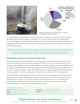 Photo Credit: Erin Patrick,        Residential Uses Produce More than a Quarter
                                 Women’s Refugee Commission
                                                                    of All Black Carbon Emissions

It is estimated that universal adoption of advanced biomass cookstoves could have an impact equivalent
to reducing CO2 emissions by about 25–50 percent. In a series of recent reports, the United Nations
Environment Programme emphasized the importance of introducing clean-burning biomass cookstoves and
substituting traditional cookstoves with those that use modern fuels in order to mitigate climate change
and improve air quality.


Inefficient household energy use has adverse consequences
      for the environment, air quality and human health

The Global Alliance for Clean Cookstoves
The Global Alliance for Clean Cookstoves is an innovative public-private partnership led by the United
Nations Foundation to save lives, improve livelihoods, empower women, and combat climate change by
creat¬ing a thriving global market for clean and efﬁcient household cook¬ing solutions. The Alliance’s 100
by ’20 goal calls for 100 million households to adopt clean and efﬁcient stoves and fuels by 2020. The
Alliance is working with public, private, and non-proﬁt partners to help overcome the market barriers that
currently impede the production, deployment, and use of clean cookstoves in the developing world.

Part of the Alliance’s ongoing efforts to transform the sector for clean cookstoves and fuels was to solicit
information from a range of global experts across multiple disciplines. This led to the formation of nine
Working Groups and two Cross Cutting Committees, including the formation of a Climate Research
Working Group, which in part emphasized the importance of robust carbon markets to maximize
emission reductions and facilitate clean cookstove dissemination.


For more information:
Email: info@cleancookstoves.org                                Facebook: www.facebook.com/Cookstoves
Phone: +1 202 650 5345                                         Twitter: www.twitter.com/Cookstoves
Web: www.CleanCookstoves.org



                   Global Alliance for Clean Cookstoves
         save lives | improve livelihoods | empower women | combat climate change
 