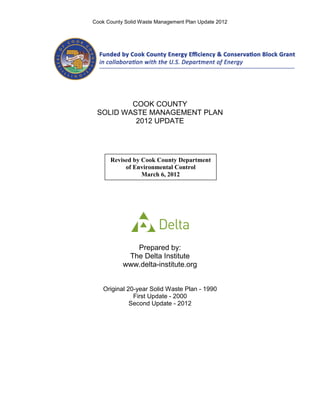 Cook County Solid Waste Management Plan Update 2012




         COOK COUNTY
 SOLID WASTE MANAGEMENT PLAN
          2012 UPDATE




      Revised by Cook County Department
           of Environmental Control
                 March 6, 2012




              Prepared by:
            The Delta Institute
           www.delta-institute.org


    Original 20-year Solid Waste Plan - 1990
               First Update - 2000
              Second Update - 2012
 