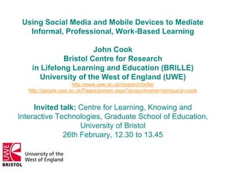 Using Social Media and Mobile Devices to Mediate
Informal, Professional, Work-Based Learning
John Cook
Bristol Centre for Research
in Lifelong Learning and Education (BRILLE)
University of the West of England (UWE)
http://www.uwe.ac.uk/research/brille/
http://people.uwe.ac.uk/Pages/person.aspx?accountname=campusjn-cook
Invited talk: Centre for Learning, Knowing and
Interactive Technologies, Graduate School of Education,
University of Bristol
26th February, 12.30 to 13.45
 