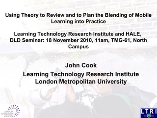 Using Theory to Review and to Plan the Blending of Mobile
Learning into Practice
Learning Technology Research Institute and HALE,
DLD Seminar: 18 November 2010, 11am, TMG-61, North
Campus
John Cook
Learning Technology Research Institute
London Metropolitan University
 