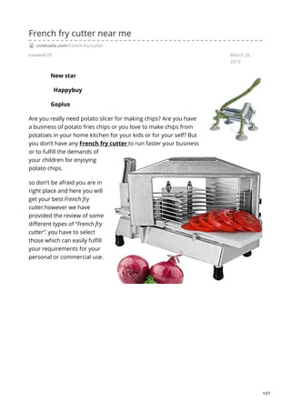 naveed678 March 26,
2019
French fry cutter near me
cookvela.com/french-fry-cutter
New star
Happybuy
Goplus
Are you really need potato slicer for making chips? Are you have
a business of potato fries chips or you love to make chips from
potatoes in your home kitchen for your kids or for your self? But
you don’t have any French fry cutter to run faster your business
or to fulfill the demands of
your children for enjoying
potato chips.
so don’t be afraid you are in
right place and here you will
get your best French fry
cutter.however we have
provided the review of some
different types of “French fry
cutter”. you have to select
those which can easily fulfill
your requirements for your
personal or commercial use.
1/21
 