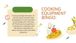 COOKING
EQUIPMENT
BINGO:
• As we go through the lesson, I’ll
call out names of kitchen tools
and equipment. If you have them
on your bingo card, mark them
off. The first person to get five in
a row will win a small prize! This
will help you remember the
names and uses of the tools while
having fun.
 