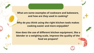 What are some examples of cookware and bakeware,
and how are they used in cooking?
Why do you think using the right kitchen tools makes
cooking easier and more enjoyable?
How does the use of different kitchen equipment, like a
blender or a weighing scale, improve the quality of the
food we prepare?
 