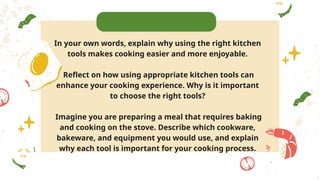 In your own words, explain why using the right kitchen
tools makes cooking easier and more enjoyable.
Reflect on how using appropriate kitchen tools can
enhance your cooking experience. Why is it important
to choose the right tools?
Imagine you are preparing a meal that requires baking
and cooking on the stove. Describe which cookware,
bakeware, and equipment you would use, and explain
why each tool is important for your cooking process.
 
