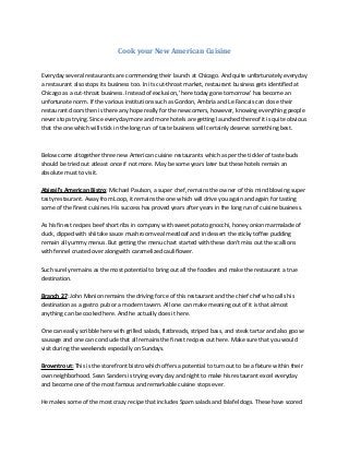Cook your New American Cuisine


Everyday several restaurants are commencing their launch at Chicago. And quite unfortunately everyday
a restaurant also stops its business too. In its cut-throat market, restaurant business gets identified at
Chicago as a cut-throat business. Instead of exclusion, 'here today gone tomorrow' has become an
unfortunate norm. If the various institutions such as Gordon, Ambria and Le Fancais can close their
restaurant doors then is there any hope really for the newcomers, however, knowing everything people
never stops trying. Since everyday more and more hotels are getting launched thereof it is quite obvious
that the one which will stick in the long run of taste business will certainly deserve something best.



Below come altogether three new American cuisine restaurants which as per the tickler of taste buds
should be tried out atleast once if not more. May be some years later but these hotels remain an
absolute must to visit.

Abigail's American Bistro: Michael Paulson, a super chef, remains the owner of this mind blowing super
tasty restaurant. Away from Loop, it remains the one which will drive you again and again for tasting
some of the finest cuisines. His success has proved years after years in the long run of cuisine business.

As his finest recipes beef short ribs in company with sweet potato gnocchi, honey onion marmalade of
duck, dipped with shiitake sauce mushroom veal meatloaf and in dessert the sticky toffee pudding
remain all yummy menus. But getting the menu chart started with these don't miss out the scallions
with fennel crusted over alongwith caramelized cauliflower.

Such surely remains as the most potential to bring out all the foodies and make the restaurant a true
destination.

Branch 27: John Manion remains the driving force of this restaurant and the chief chef who calls his
destination as a gastro pub or a modern tavern. All one can make meaning out of it is that almost
anything can be cooked here. And he actually does it here.

One can easily scribble here with grilled salads, flatbreads, striped bass, and steak tartar and also goose
sausage and one can conclude that all remains the finest recipes out here. Make sure that you would
visit during the weekends especially on Sundays.

Browntrout: This is the storefront bistro which offers a potential to turn out to be a fixture within their
own neighborhood. Sean Sanders is trying every day and night to make his restaurant excel everyday
and become one of the most famous and remarkable cuisine stops ever.

He makes some of the most crazy recipe that includes Spam salads and falafel dogs. These have scored
 