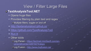 View / Filter Large Files
TextAnalysisTool.NET
 Opens huge files
 Provides filtering by plain text and regex
Multiple filters, toggle on and off
 http://textanalysistool.github.io/
 https://github.com/TextAnalysisTool
 Run It
 Other tools
Log Parser - https://technet.microsoft.com/en-
us/scriptcenter/dd919274.aspx
Log Fusion - http://www.logfusion.ca/
 