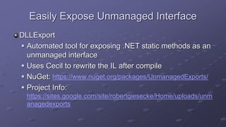 Easily Expose Unmanaged Interface
DLLExport
 Automated tool for exposing .NET static methods as an
unmanaged interface
 Uses Cecil to rewrite the IL after compile
 NuGet: https://www.nuget.org/packages/UnmanagedExports/
 Project Info:
https://sites.google.com/site/robertgiesecke/Home/uploads/unm
anagedexports
 