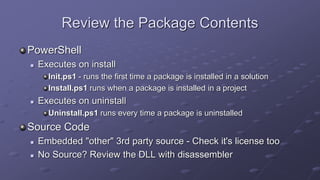 Review the Package Contents
PowerShell
 Executes on install
Init.ps1 - runs the first time a package is installed in a solution
Install.ps1 runs when a package is installed in a project
 Executes on uninstall
Uninstall.ps1 runs every time a package is uninstalled
Source Code
 Embedded "other" 3rd party source - Check it's license too
 No Source? Review the DLL with disassembler
 