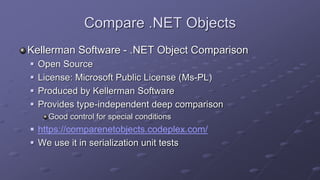Compare .NET Objects
Kellerman Software - .NET Object Comparison
 Open Source
 License: Microsoft Public License (Ms-PL)
 Produced by Kellerman Software
 Provides type-independent deep comparison
Good control for special conditions
 https://comparenetobjects.codeplex.com/
 We use it in serialization unit tests
 