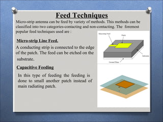 Micro-strip Line Feed.
A conducting strip is connected to the edge
of the patch. The feed can be etched on the
substrate.
Capacitive Feeding
In this type of feeding the feeding is
done to small another patch instead of
main radiating patch.
Feed Techniques
Micro-strip antenna can be feed by variety of methods. This methods can be
classified into two categories-contacting and non-contacting. The foremost
popular feed techniques used are :
 