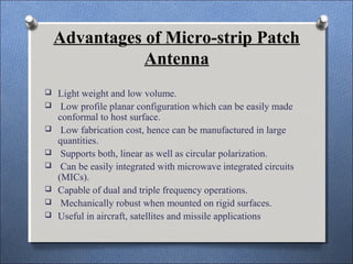 Advantages of Micro-strip Patch
Antenna
 Light weight and low volume.
 Low profile planar configuration which can be easily made
conformal to host surface.
 Low fabrication cost, hence can be manufactured in large
quantities.
 Supports both, linear as well as circular polarization.
 Can be easily integrated with microwave integrated circuits
(MICs).
 Capable of dual and triple frequency operations.
 Mechanically robust when mounted on rigid surfaces.
 Useful in aircraft, satellites and missile applications
 