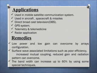 Applications
 Used in mobile satellite communication system.
 Used in aircraft , spacecraft & missiles
 Direct broad cast television(DBS).
 GPS system.
 Telemetry & telemedicine
 Radar application
Remedies
 Low power and low gain can overcome by arrays
configuration.
 Surface wave associated limitations such as poor efficiency,
increased mutual coupling, reduced gain and radiation
pattern can overcome.
 The band width can increase up to 60% by using some
special techniques.
 