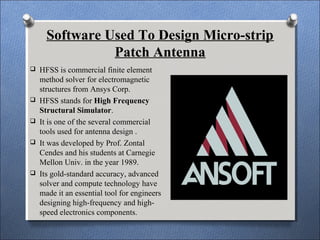 Software Used To Design Micro-strip
Patch Antenna
 HFSS is commercial finite element
method solver for electromagnetic
structures from Ansys Corp.
 HFSS stands for High Frequency
Structural Simulator.
 It is one of the several commercial
tools used for antenna design .
 It was developed by Prof. Zontal
Cendes and his students at Carnegie
Mellon Univ. in the year 1989.
 Its gold-standard accuracy, advanced
solver and compute technology have
made it an essential tool for engineers
designing high-frequency and high-
speed electronics components.
 