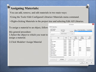 Assigning Materials:
You can add, remove, and edit materials in two main ways:
•Using the Tools>Edit Configured Libraries>Materials menu command.
• Right-clicking Materials in the project tree and selecting Edit All Libraries.
To assign a material to an object, follow
this general procedure:
1.Select the object to which you want to
assign a material.
2.Click Modeler>Assign Material
 