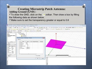 Creating Microstrip Patch Antenna:
Adding Ground (GND) :
To draw the GND, click on the toolbar. Then draw a box by filling
the following data as shown below.
Make sure to set the transparency greater or equal to 0.6
 