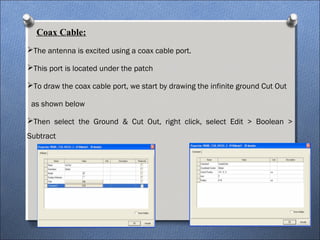 Coax Cable:
The antenna is excited using a coax cable port.
This port is located under the patch
To draw the coax cable port, we start by drawing the infinite ground Cut Out
as shown below
Then select the Ground & Cut Out, right click, select Edit > Boolean >
Subtract
 