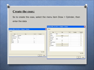 Create the coax:
So to create the coax, select the menu item Draw > Cylinder, then
enter the data
 