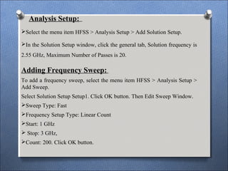 Analysis Setup:
Select the menu item HFSS > Analysis Setup > Add Solution Setup.
In the Solution Setup window, click the general tab, Solution frequency is
2.55 GHz, Maximum Number of Passes is 20.
Adding Frequency Sweep:
To add a frequency sweep, select the menu item HFSS > Analysis Setup >
Add Sweep.
Select Solution Setup Setup1. Click OK button. Then Edit Sweep Window.
Sweep Type: Fast
Frequency Setup Type: Linear Count
Start: 1 GHz
 Stop: 3 GHz,
Count: 200. Click OK button.
 