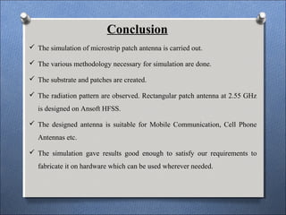 Conclusion
 The simulation of microstrip patch antenna is carried out.
 The various methodology necessary for simulation are done.
 The substrate and patches are created.
 The radiation pattern are observed. Rectangular patch antenna at 2.55 GHz
is designed on Ansoft HFSS.
 The designed antenna is suitable for Mobile Communication, Cell Phone
Antennas etc.
 The simulation gave results good enough to satisfy our requirements to
fabricate it on hardware which can be used wherever needed.
 