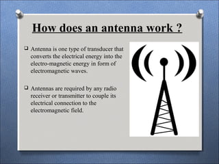 How does an antenna work ?
 Antenna is one type of transducer that
converts the electrical energy into the
electro-magnetic energy in form of
electromagnetic waves.
 Antennas are required by any radio
receiver or transmitter to couple its
electrical connection to the
electromagnetic field.
 