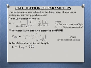 CALCULATION OF PARAMETERS
The methodology used is based on the design specs of a particular
rectangular microstrip patch antenna:
Where,
C = free space velocity of light
= Dielectric constant of
substrate
 For Calculation of Width:
W = =
 For Calculation effective dielectric constant:
= Where,
h = thickness of antenna
 For Calculation of Actual Length:
L =
 