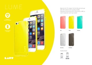 Screen Guard
Included
Copyright LAUT International Ltd, 2015. All rights reserved..
Red Yellow
Ultra Clear
Turquoise
Ultra Black
LUME Made from thin TPU material. This form fitting semi-soft case
offers 360º protection with long lasting durability.
Featuring the most luminous neon colours around, LUME is a
case for people who want to get noticed!
Screen Guard
Included
Durable &
Scratch Resistant
Available Models :
 
