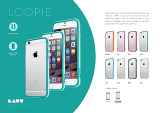 Screen Guard
Included
Copyright LAUT International Ltd, 2015. All rights reserved..
LOOPIE
Screen Guard
Included
Tactile Buttons
Orange Pink
White
Red Green
Black ClearBlue
Made using dual injection technology fusing hard and soft
materials, LOOPIE provides a lot of protection whilst still
leaving the maximum area of the iPhone open for your
enjoyment. Featuring vibrant colour combinations and tactile
covered buttons for a great user experience.
Available Models :
 