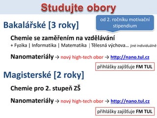 Bakal?sk [3 roky]
Chemie se zam?enm na vzdlvn
+ Fyzika | Informatika | Matematika | Tlesn v?chova jin individuln
Nanomaterily  nov? high-tech obor  http://nano.tul.cz
od 2. ro?nku motiva?n
stipendium
Magistersk [2 roky]
Chemie pro 2. stupe Z?
Nanomaterily  nov? high-tech obor  http://nano.tul.cz
p?ihl?ky zaji??uje FM TUL
p?ihl?ky zaji??uje FM TUL
 