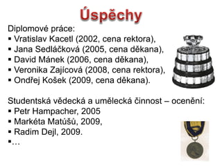 Diplomov prce:
? Vratislav Kacetl (2002, cena rektora),
? Jana Sedl?kov (2005, cena dkana),
? David Mnek (2006, cena dkana),
? Veronika Zajcov (2008, cena rektora),
? Ond?ej Ko?ek (2009, cena dkana).
Studentsk vdeck a umleck ?innost C ocenn:
? Petr Hampacher, 2005
? Markta Mat??, 2009,
? Radim Dejl, 2009.
?
 