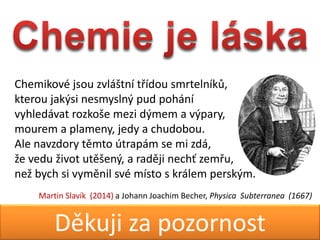 Martin Slavk & Jan GrgrDkuji za pozornost
Chemikov jsou zvl?tn t?dou smrtelnk?,
kterou jak?si nesmysln? pud pohn
vyhledvat rozko?e mezi d?mem a v?pary,
mourem a plameny, jedy a chudobou.
Ale navzdory tmto trapm se mi zd,
?e vedu ?ivot ut?en?, a radji nech? zem?u,
ne? bych si vymnil sv msto s krlem persk?m.
Martin Slavk (2014) a Johann Joachim Becher, Physica Subterranea (1667)
 