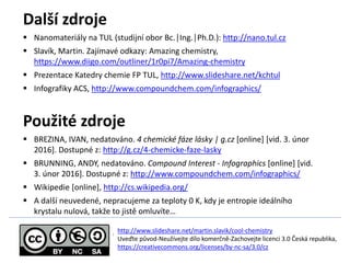 Dal? zdroje
? Nanomaterily na TUL (studijn obor Bc.Ing.Ph.D.): http://nano.tul.cz
? Slavk, Martin. Zajmav odkazy: Amazing chemistry,
https://www.diigo.com/outliner/1r0pi7/Amazing-chemistry
? Prezentace Katedry chemie FP TUL, http://www.slideshare.net/kchtul
? Infografiky ACS, http://www.compoundchem.com/infographics/
Pou?it zdroje
? BREZINA, IVAN, nedatovno. 4 chemick fze lsky | g.cz [online] [vid. 3. nor
2016]. Dostupn z: http://g.cz/4-chemicke-faze-lasky
? BRUNNING, ANDY, nedatovno. Compound Interest - Infographics [online] [vid.
3. nor 2016]. Dostupn z: http://www.compoundchem.com/infographics/
? Wikipedie [online], http://cs.wikipedia.org/
? A dal? neuveden, nepracujeme za teploty 0 K, kdy je entropie idelnho
krystalu nulov, tak?e to jist omluvte
? /
http://www.slideshare.net/martin.slavik/cool-chemistry
Uve?te p?vod-Neu?vejte dlo komer?n-Zachovejte licenci 3.0 ?esk republika,
https://creativecommons.org/licenses/by-nc-sa/3.0/cz
 