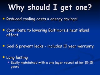 Why should I get one? Reduced cooling costs = energy savings! Contribute to lowering Baltimore’s heat island effect Seal & prevent leaks - includes 10 year warranty Long lasting Easily maintained with a one layer recoat after 10-15 years 