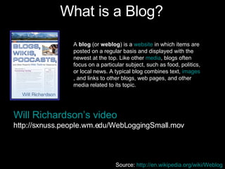 What is a Blog? Will Richardson’s video http://sxnuss.people.wm.edu/WebLoggingSmall.mov A  blog  (or  weblog ) is a  website  in which items are posted on a regular basis and displayed with the newest at the top. Like other  media , blogs often focus on a particular subject, such as food, politics, or local news. A typical blog combines text,  images , and links to other blogs, web pages, and other media related to its topic.  Source:  http://en.wikipedia.org/wiki/Weblog   