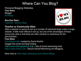 Where Can You Blog? Personal Blogging Websites Free Sites: Blogger Edublogs Non-free Sites: TypePad   Sheryl’s  Blog Teacher or Community Sites Allow a teacher or parent to set up a number of individual blogs under a single website. A little more difficult to set up, but one of the advantages of these community sites is that there are often controls or restrictions for the administrator:  Free Sites: Classblogmeister  created by David Warlick Gaggle  free email and blog hosting   http://www.takingitglobal.org /   -  lots of social networking tools https://www.imbee.com/   Secure Social Networking and Blogging More How to:  http://abpc.wikispaces.com/+Basic+Blogs   