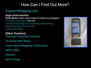 How Can I Find Out More? Support  Blogging.com (High school teacher) Vicki Davis  writes some helps for beginning bloggers: 10 Habits of  bloggers  that win   How and why beginners ( newbies ) should  blog .   How to add tags to your  blog . Setting Up a  blog   (Other Teachers) Teachers Teaching Teachers Teaching With  Blogs Learn About  Blogging  in Education ABPC WIKI Policies April’s Page 