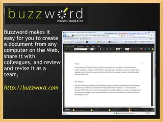 buzzword Buzzword makes it easy for you to create a document from any computer on the Web, share it with colleagues, and review and revise it as a team. http://buzzword.com 
