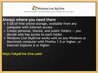 Always where you need them   5 GB of free online storage, available from any computer with Internet access. Create personal, shared, and public folders -- you decide who has access to each folder. Windows Live SkyDrive works well on any Windows or Macintosh computer with Firefox 1.5 or higher, or Internet Explorer 6 or higher. http://skydrive.live.com/   Windows Live SkyDrive 