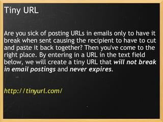 Tiny URL Are you sick of posting URLs in emails only to have it break when sent causing the recipient to have to cut and paste it back together? Then you've come to the right place. By entering in a URL in the text field below, we will create a tiny URL that  will not break in email postings  and  never expires . http://tinyurl.com/ 