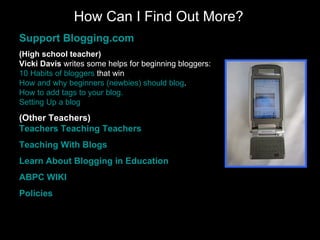 How Can I Find Out More? Support  Blogging.com (High school teacher) Vicki Davis  writes some helps for beginning bloggers: 10 Habits of  bloggers  that win   How and why beginners ( newbies ) should  blog .   How to add tags to your  blog . Setting Up a  blog   (Other Teachers) Teachers Teaching Teachers Teaching With  Blogs Learn About  Blogging  in Education ABPC WIKI Policies 