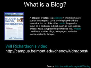 What is a Blog? Will Richardson’s video http://campus.belmont.edu/chenowit/dragonstale/WebLoggingSmall.mov   A  blog  (or  weblog ) is a  website  in which items are posted on a regular basis and displayed with the newest at the top. Like other  media , blogs often focus on a particular subject, such as food, politics, or local news. A typical blog combines text,  images , and links to other blogs, web pages, and other media related to its topic.  Source:  http://en.wikipedia.org/wiki/Weblog   