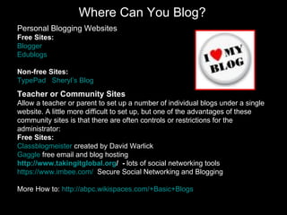 Where Can You Blog? Personal Blogging Websites Free Sites: Blogger Edublogs Non-free Sites: TypePad   Sheryl’s  Blog Teacher or Community Sites Allow a teacher or parent to set up a number of individual blogs under a single website. A little more difficult to set up, but one of the advantages of these community sites is that there are often controls or restrictions for the administrator:  Free Sites: Classblogmeister  created by David Warlick Gaggle  free email and blog hosting   http://www.takingitglobal.org /   -  lots of social networking tools https://www.imbee.com/   Secure Social Networking and Blogging More How to:  http://abpc.wikispaces.com/+Basic+Blogs   