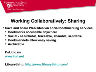 Working Collaboratively: Sharing Save and share Web sites via social bookmarking services: Bookmarks accessible anywhere  Social - searchable, traceable, sharable, sendable  Bookmarklets allow easy saving  Archivable  Del.icio.us www.furl.net Librarything:  http://www.librarything.com/ 